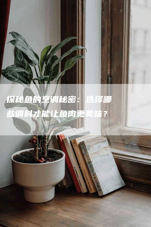 探秘鱼的烹调秘密：选择哪些调料才能让鱼肉更美味？