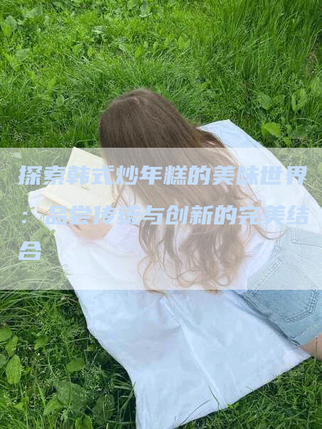 探索韩式炒年糕的美味世界：品尝传统与创新的完美结合