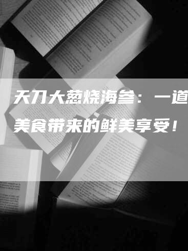 天刀大葱烧海参：一道传统美食带来的鲜美享受！