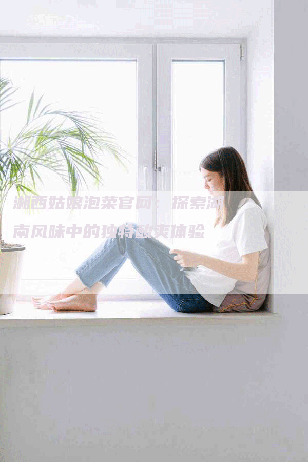 湘西姑娘泡菜官网：探索湖南风味中的独特酸爽体验