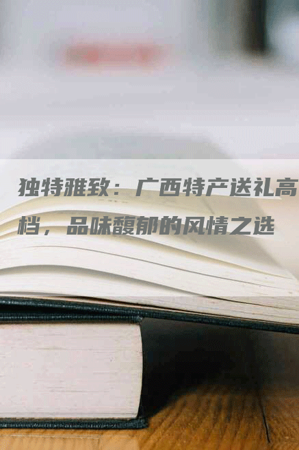 独特雅致：广西特产送礼高档，品味馥郁的风情之选