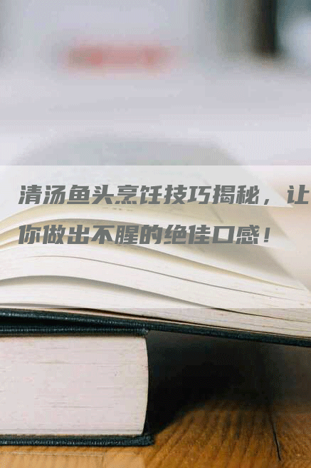 清汤鱼头烹饪技巧揭秘，让你做出不腥的绝佳口感！