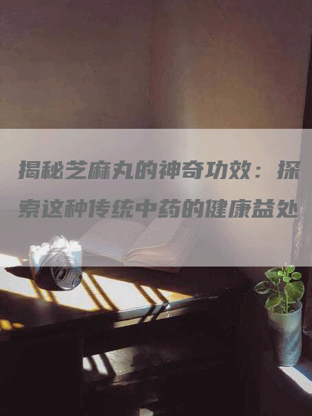 揭秘芝麻丸的神奇功效：探索这种传统中药的健康益处